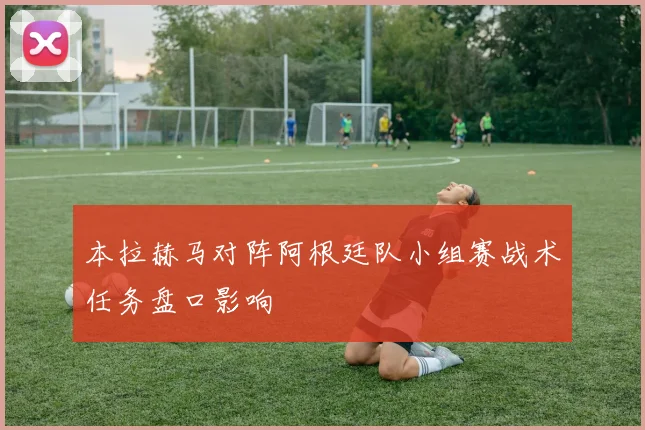 本拉赫马对阵阿根廷队小组赛战术任务盘口影响