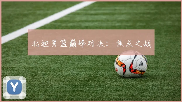 北控男篮巅峰对决：焦点之战