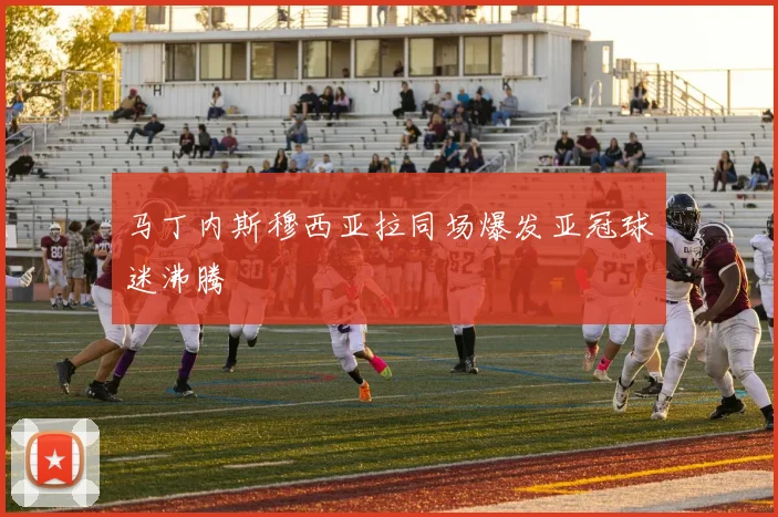 马丁内斯穆西亚拉同场爆发亚冠球迷沸腾