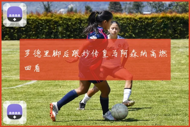 罗德里脚后跟妙传皇马阿森纳高燃回看