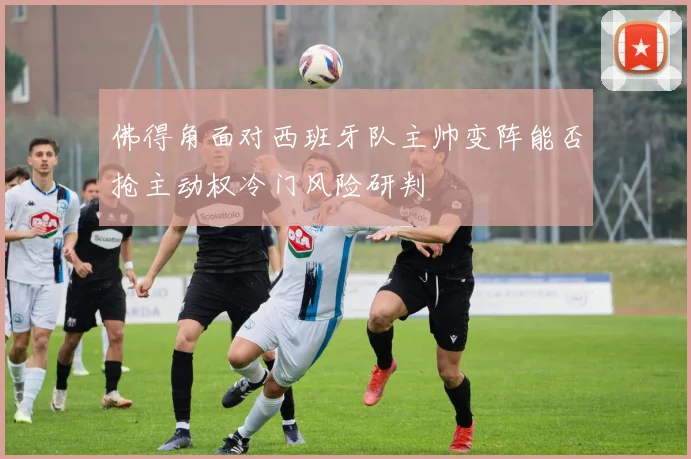 佛得角面对西班牙队主帅变阵能否抢主动权冷门风险研判