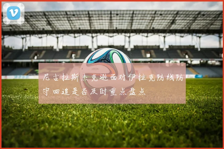 尼古拉斯杰克逊面对伊拉克防线防守回追是否及时重点盘点