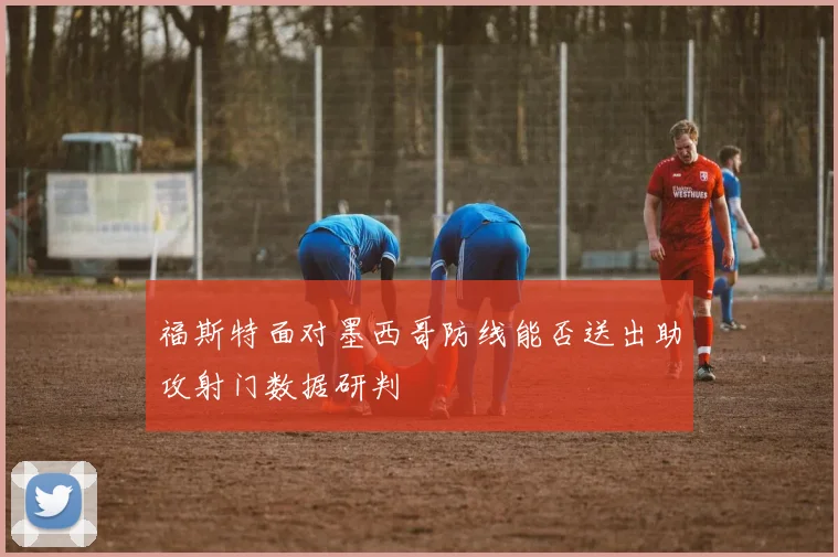 福斯特面对墨西哥防线能否送出助攻射门数据研判
