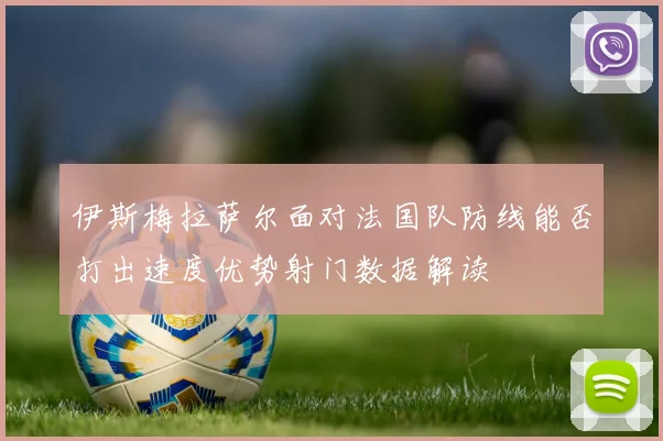 伊斯梅拉萨尔面对法国队防线能否打出速度优势射门数据解读