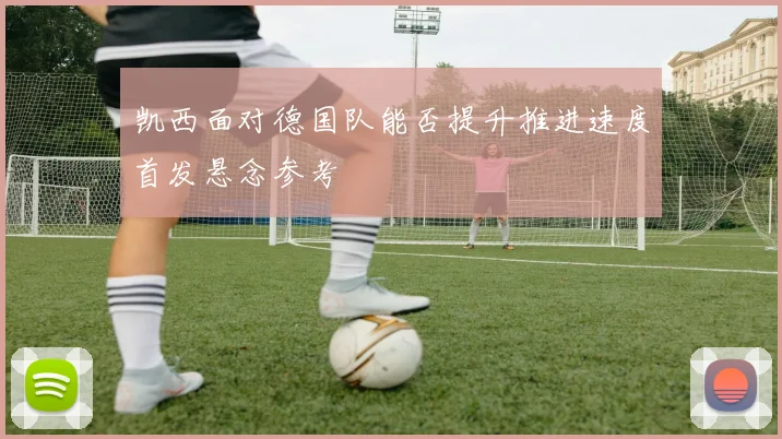 凯西面对德国队能否提升推进速度首发悬念参考