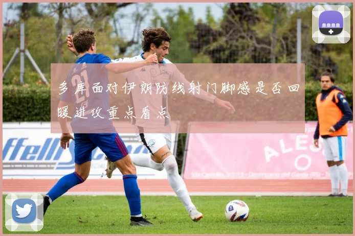 多库面对伊朗防线射门脚感是否回暖进攻重点看点