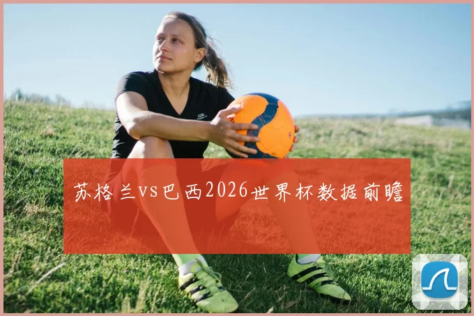 苏格兰vs巴西2026世界杯数据前瞻