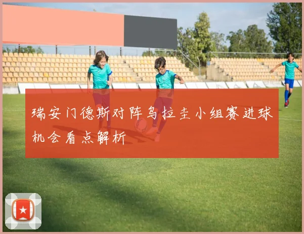 瑞安门德斯对阵乌拉圭小组赛进球机会看点解析
