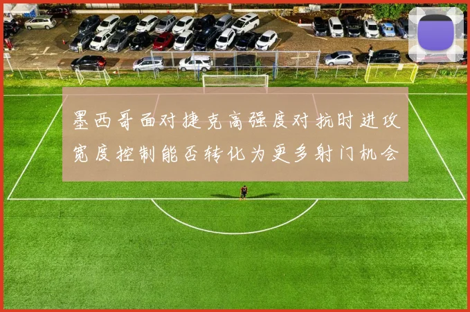 墨西哥面对捷克高强度对抗时进攻宽度控制能否转化为更多射门机会