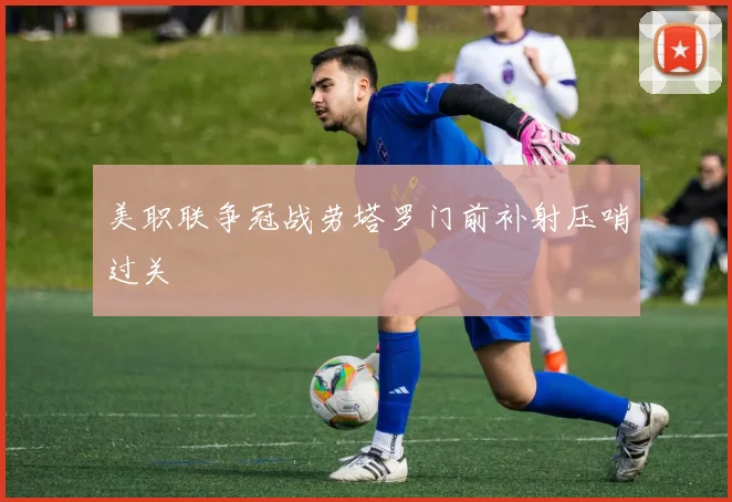美职联争冠战劳塔罗门前补射压哨过关