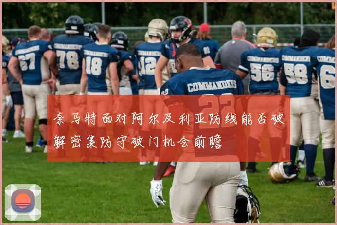 奈马特面对阿尔及利亚防线能否破解密集防守破门机会前瞻