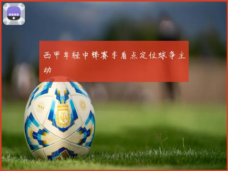 西甲年轻中锋赛季看点定位球争主动