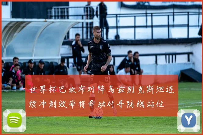 世界杯巴坎布对阵乌兹别克斯坦连续冲刺效率将牵动对手防线站位