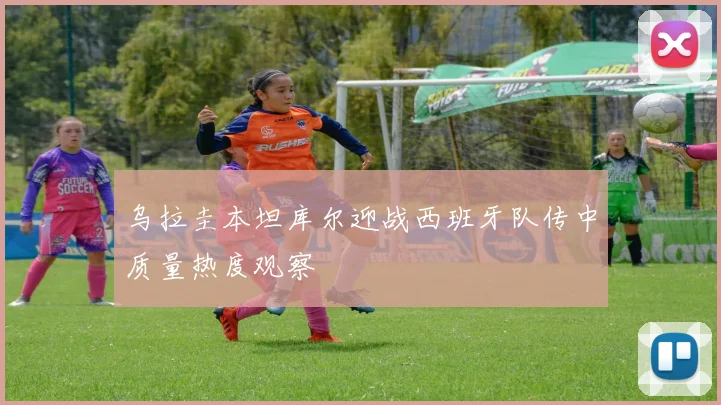 乌拉圭本坦库尔迎战西班牙队传中质量热度观察