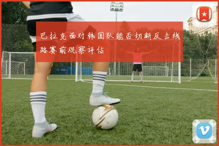 巴拉克面对韩国队能否切断反击线路赛前观察评估