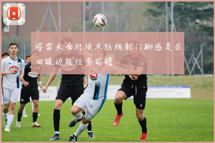 塔雷米面对埃及防线射门脚感是否回暖边路任务前瞻
