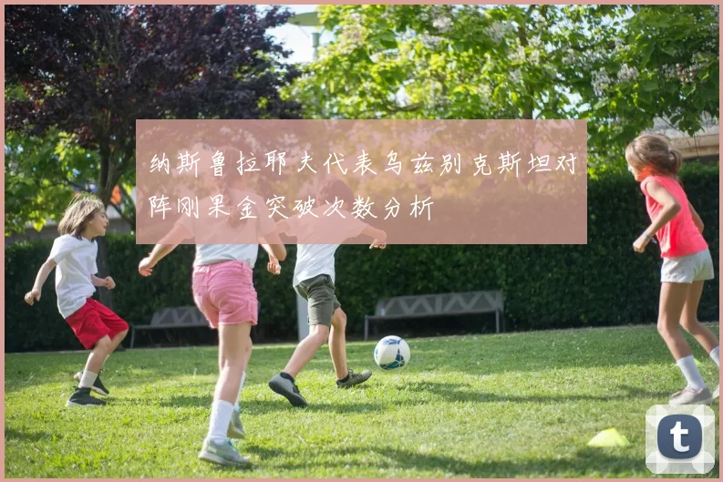 纳斯鲁拉耶夫代表乌兹别克斯坦对阵刚果金突破次数分析