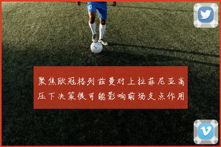 聚焦欧冠格列兹曼对上拉菲尼亚高压下决策很可能影响前场支点作用