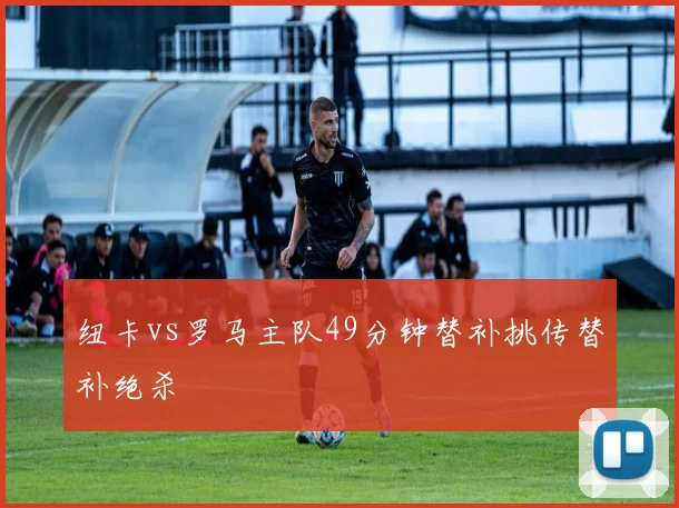 纽卡vs罗马主队49分钟替补挑传替补绝杀