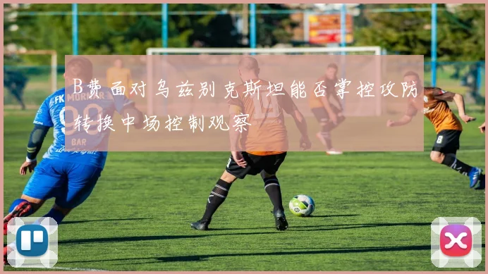 B费面对乌兹别克斯坦能否掌控攻防转换中场控制观察