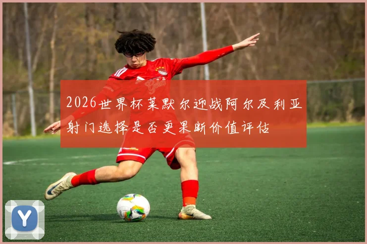 2026世界杯莱默尔迎战阿尔及利亚射门选择是否更果断价值评估