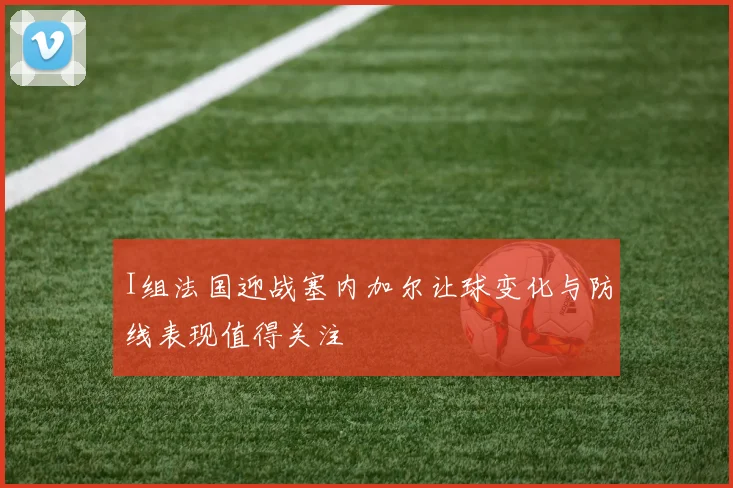 I组法国迎战塞内加尔让球变化与防线表现值得关注