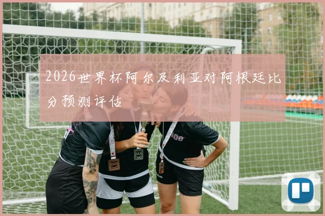2026世界杯阿尔及利亚对阿根廷比分预测评估