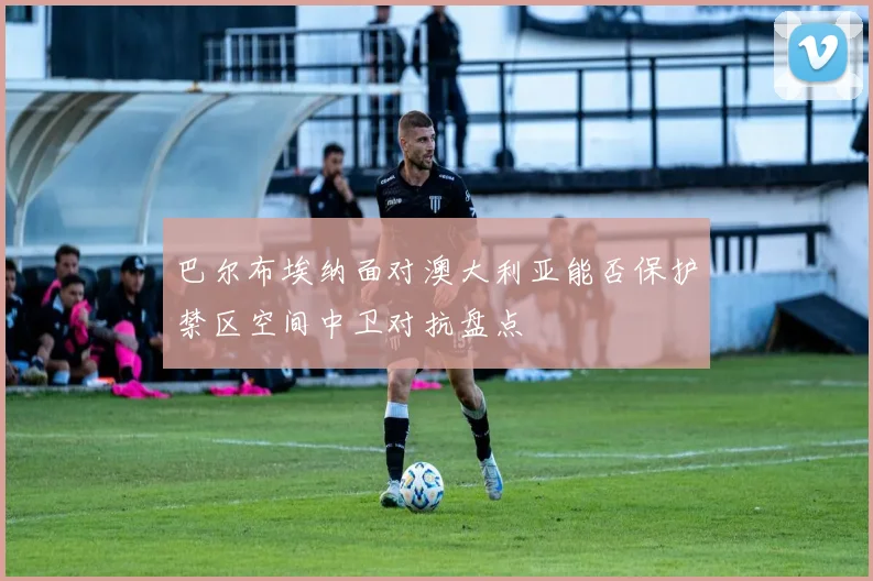 巴尔布埃纳面对澳大利亚能否保护禁区空间中卫对抗盘点