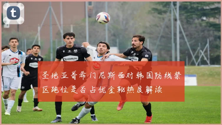 圣地亚哥希门尼斯面对韩国防线禁区跑位是否占优金靴热度解读