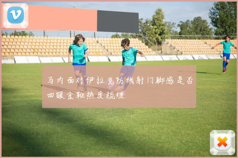 马内面对伊拉克防线射门脚感是否回暖金靴热度梳理