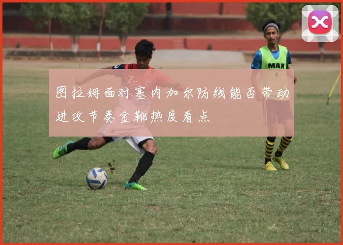 图拉姆面对塞内加尔防线能否带动进攻节奏金靴热度看点