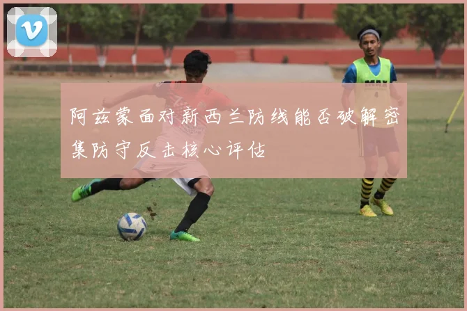 阿兹蒙面对新西兰防线能否破解密集防守反击核心评估