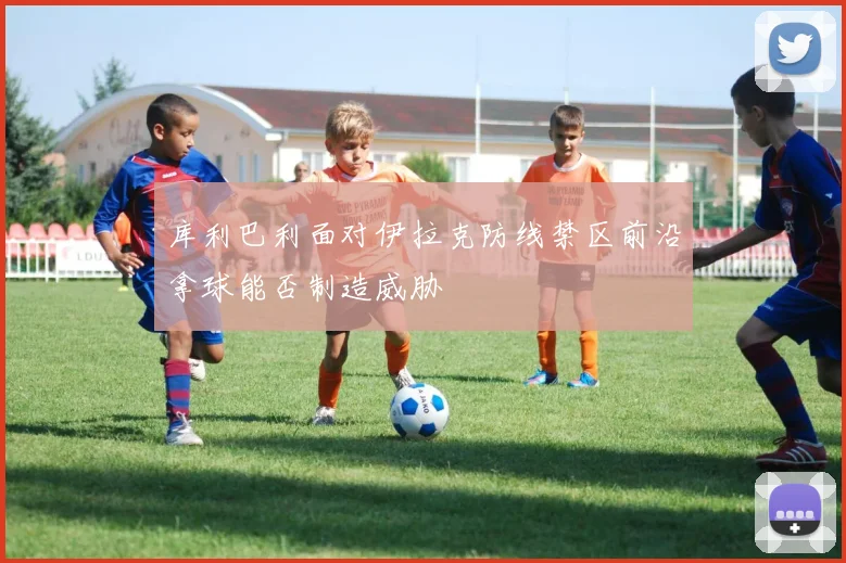 库利巴利面对伊拉克防线禁区前沿拿球能否制造威胁