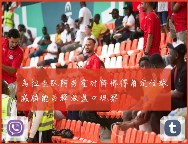 乌拉圭队阿劳霍对阵佛得角定位球威胁能否释放盘口观察