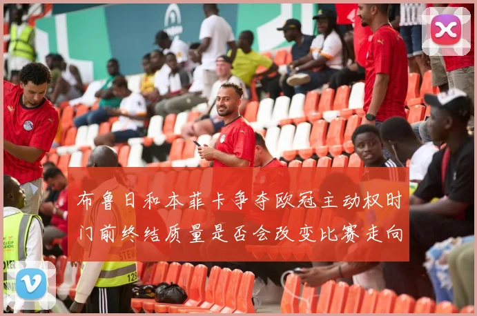 布鲁日和本菲卡争夺欧冠主动权时门前终结质量是否会改变比赛走向