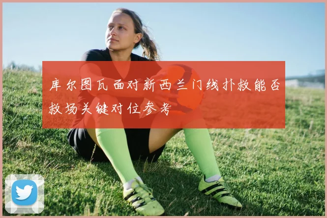 库尔图瓦面对新西兰门线扑救能否救场关键对位参考